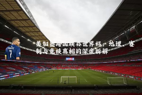 美加墨跨国联办世界杯:地理、赛制与竞技真相的深度拆解
